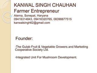 KANWAL SINGH CHAUHAN
Farmer Entrepreneur
Aterna, Sonepat, Haryana
09416314843, 09416320765, 08398877515
kanwalsingh62@gmail.com
Founder:
•The Gulab Fruit & Vegetable Growers and Marketing
Cooperative Society Ltd.
•Integrated Unit For Mushroom Development.
 