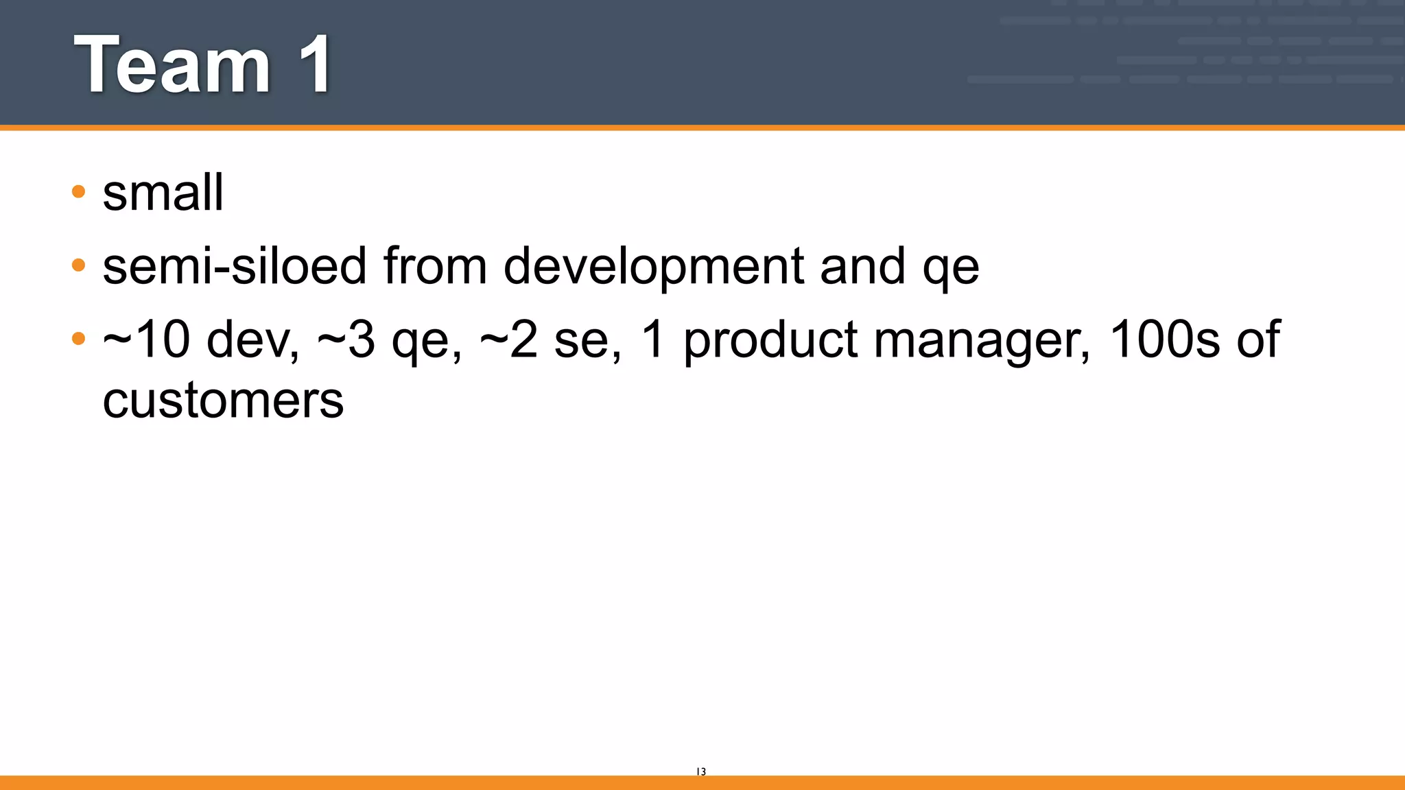 Team 1
• small
• semi-siloed from development and qe
• ~10 dev, ~3 qe, ~2 se, 1 product manager, 100s of
customers
13
 
