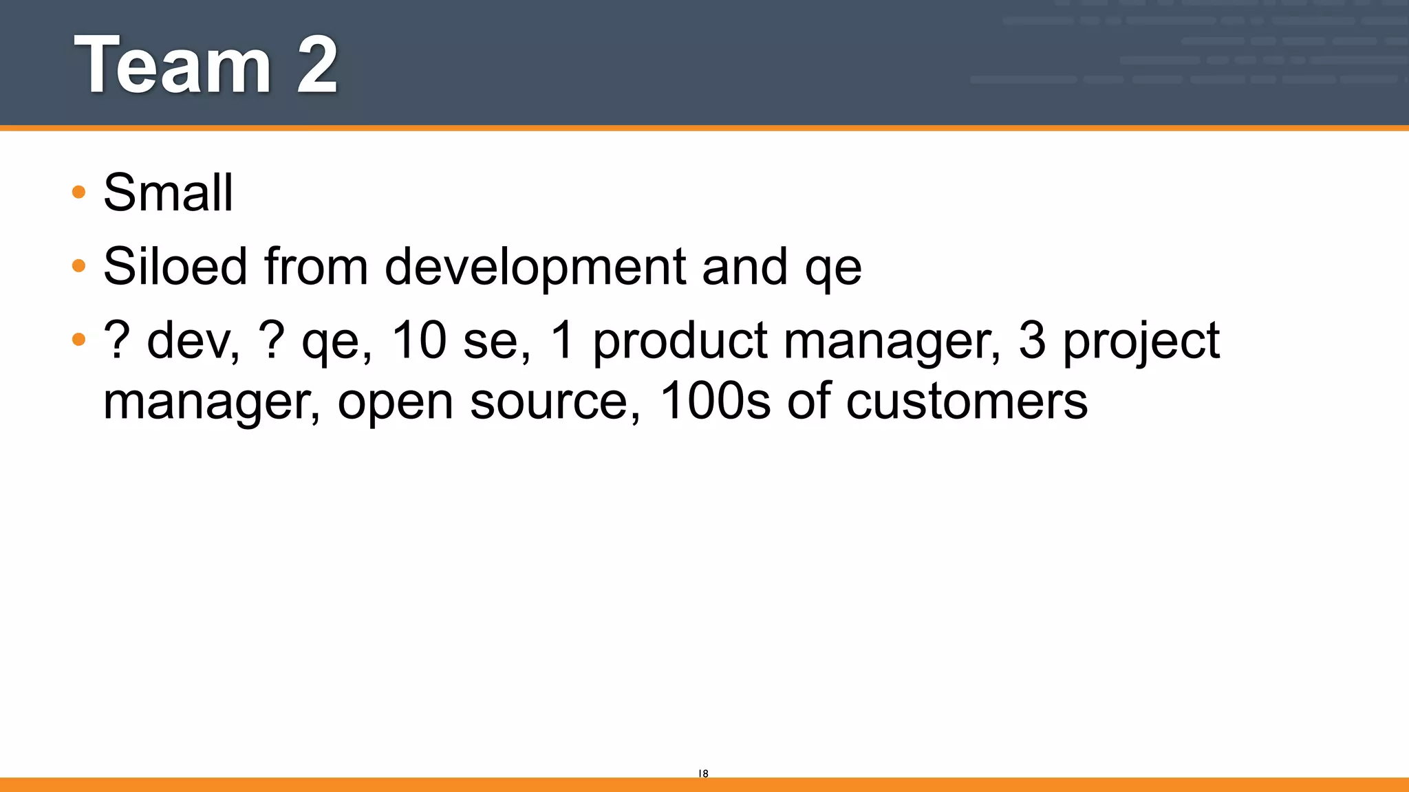 Team 2
• Small
• Siloed from development and qe
• ? dev, ? qe, 10 se, 1 product manager, 3 project
manager, open source, 100s of customers
18
 