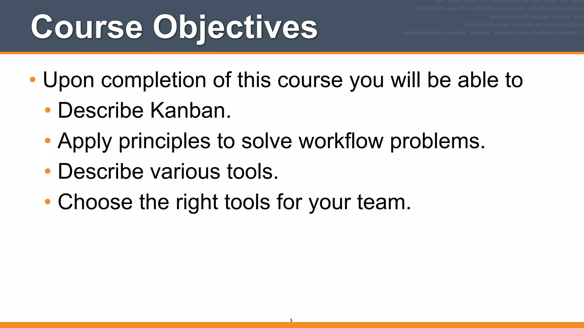 Course Objectives
• Upon completion of this course you will be able to
• Describe Kanban.
• Apply principles to solve workflow problems.
• Describe various tools.
• Choose the right tools for your team.
5
 