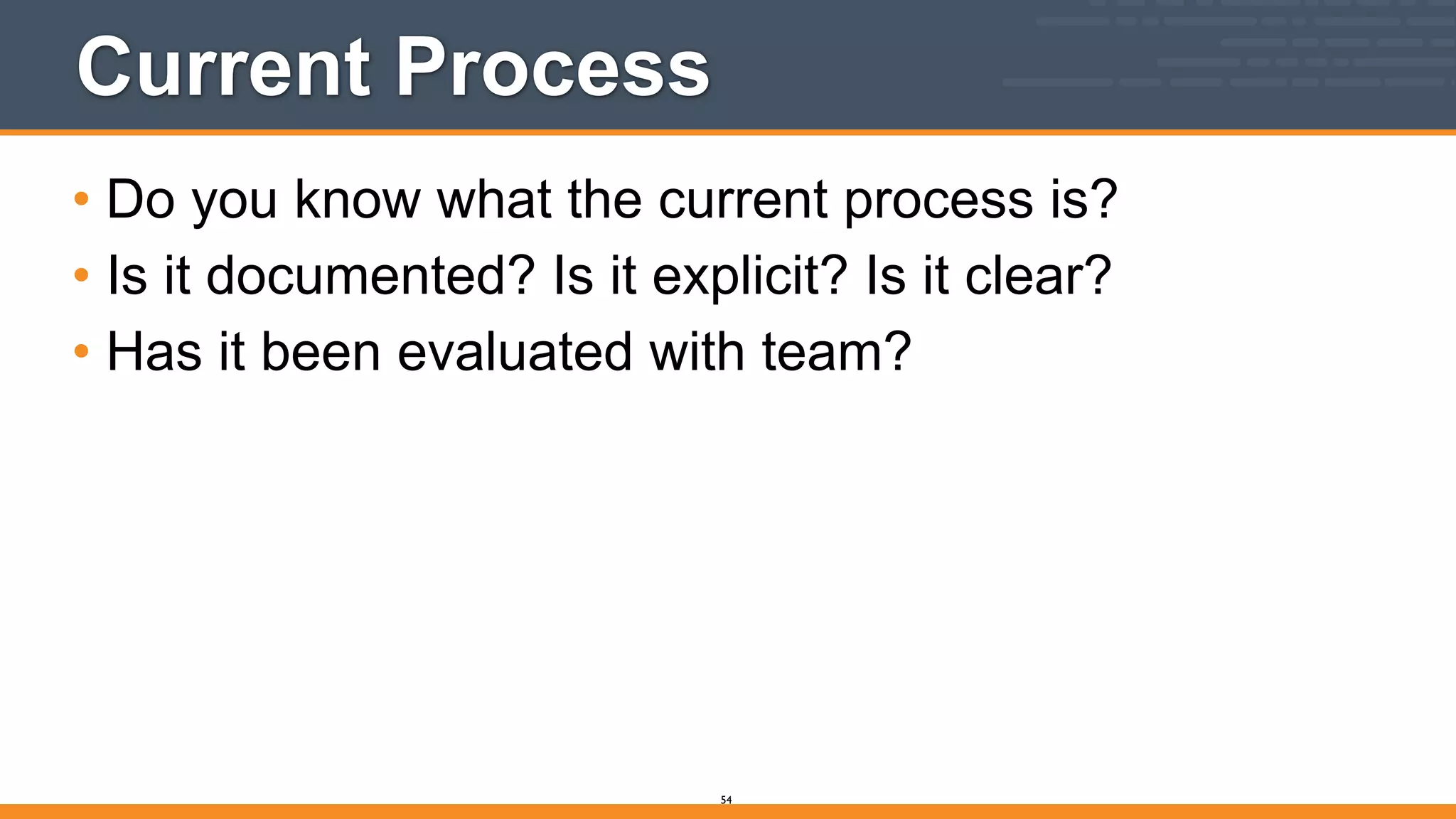 Current Process
• Do you know what the current process is?
• Is it documented? Is it explicit? Is it clear?
• Has it been evaluated with team?
54
 