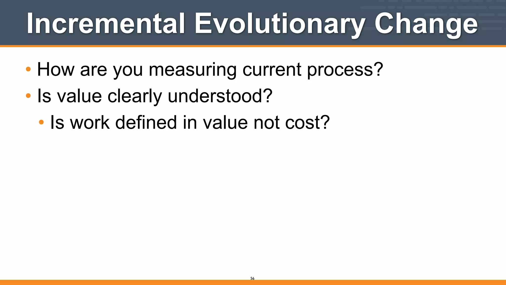 Incremental Evolutionary Change
• How are you measuring current process?
• Is value clearly understood?
• Is work defined in value not cost?
56
 