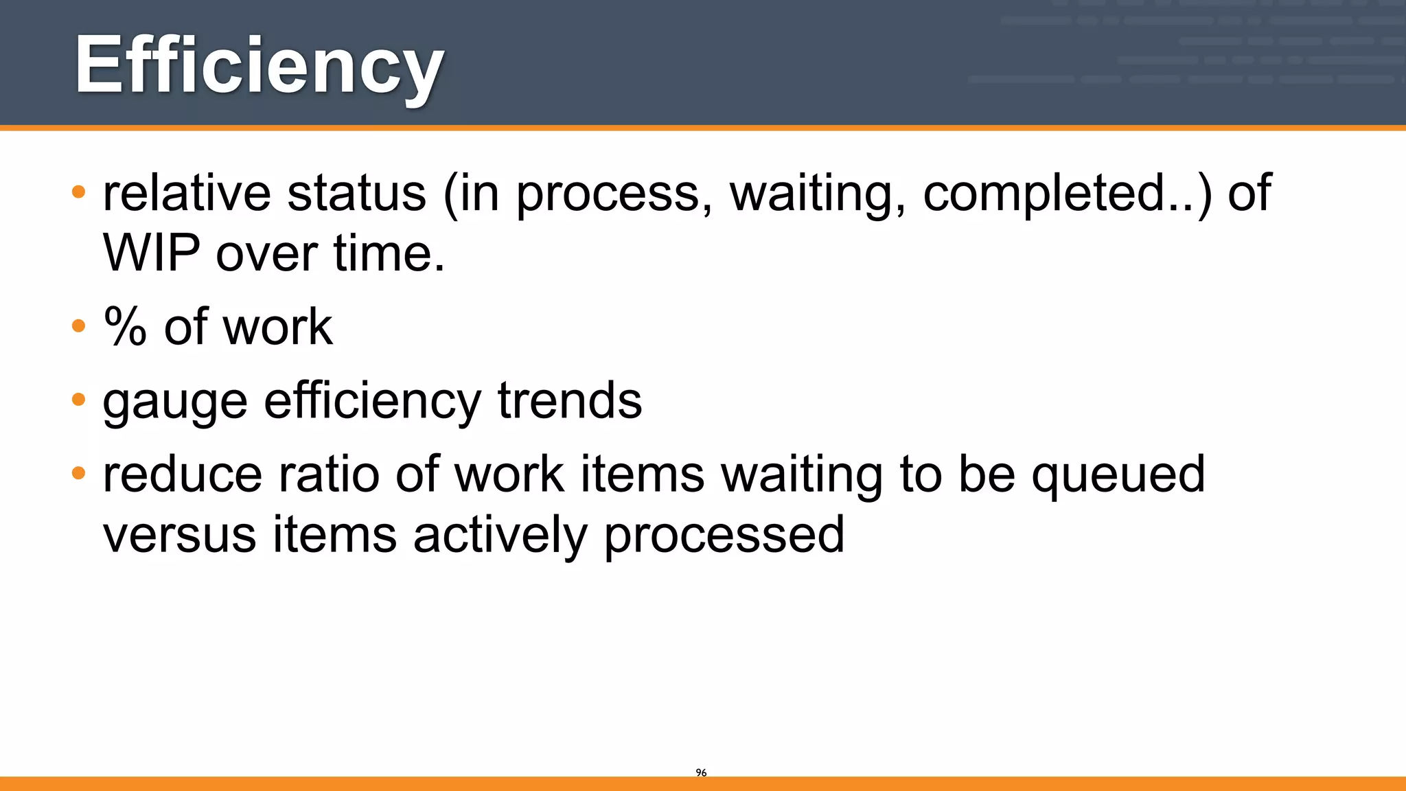 Efficiency
• relative status (in process, waiting, completed..) of
WIP over time.
• % of work
• gauge efficiency trends
• reduce ratio of work items waiting to be queued
versus items actively processed
96
 