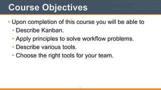 Course Objectives
• Upon completion of this course you will be able to
• Describe Kanban.
• Apply principles to solve workflow problems.
• Describe various tools.
• Choose the right tools for your team.
5
 