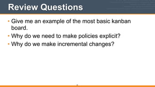 Review Questions
• Give me an example of the most basic kanban
board.
• Why do we need to make policies explicit?
• Why do we make incremental changes?
85
 