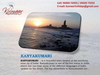 KANYAKUMARI
KANYAKUMARI - is a beautiful town located at the southern
most tip of India. Kanyakumari is one of the few towns in India
where one can hear many of the different languages of India
spoken on the street. The top attractions in Kanyakumari are :
 