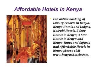 Affordable Hotels in Kenya
             ●
                 For online booking of
                 Luxury resorts in Kenya,
                 Kenya Hotels and lodges,
                 Nairobi Hotels, 5 Star
                 Hotels in Kenya, 3 Star
                 Hotels in Kenya and
                 Kenya Tours and Safaris
                 and Affordable Hotels in
                 Kenya please visit
                 www.kenyashotels.com.
 