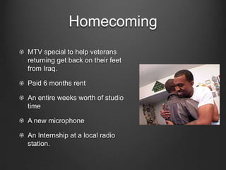 HomecomingMTV special to help veterans returning get back on their feet from Iraq.Paid 6 months rentAn entire weeks worth of studio timeA new microphoneAn Internship at a local radio station.