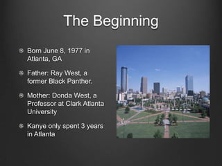 The BeginningBorn June 8, 1977 in Atlanta, GAFather: Ray West, a former Black Panther.Mother: Donda West, a Professor at Clark Atlanta UniversityKanye only spent 3 years in Atlanta