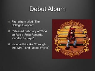 Debut AlbumFirst album titled “The College Dropout”Released February of 2004 on Roc-a-Fella Records, founded by Jay-ZIncluded hits like “Through the Wire,” and “Jesus Walks”