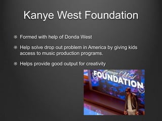 Kanye West FoundationFormed with help of Donda WestHelp solve drop out problem in America by giving kids access to music production programs.Helps provide good output for creativity