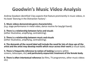Goodwin’s Music Video Analysis Andrew Goodwin identified 5 key aspects that feature prominently in music videos, in his book ‘Dancing in the Distraction Factory’: 1. Music videos demonstrate genre characteristics(e.g. stage performance in metal video, dance routine for boy/girl band).  2. There is a relationship between lyrics and visuals(either illustrative, amplifying, contradicting).  3. There is a relationship between music and visuals(either illustrative, amplifying, contradicting).  4. The demands of the record label will include the need for lots of close ups of the artist and the artist may develop motifs which recur across their work (a visual style).  5. There is frequently reference to notion of looking (screens within screens, telescopes, etc) and particularly voyeuristic treatment of the female body.  6. There is often intertextual reference (to films, TV programmes, other music videos etc).  
