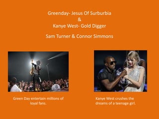 Greenday- Jesus Of Surburbia
&
Kanye West- Gold Digger
Sam Turner & Connor Simmons
Green Day entertain millions of
loyal fans.
Kanye West crushes the
dreams of a teenage girl.
 