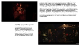 The camera shots of this video tend to show point of view shots and angles from the main
protagonist’s view. This gives a more personal aspect to this video, showing more in the
narrative how she is the main character. Iconography is further shown in the shots of her
walking into a club with the red lighting, following the man. The red lighting suggests danger
and rebellion. Followed by the quick paced cut aways along with the fast paced music further
suggests the idea of possible rebellion and youth with the shots of alcohol, girls dancing and
cocktail shakers, suggesting the character is at a club or a party. This is further shown with the
use of lighting, flashing lights are shown such as strobe lights and projections of lights on
people’s faces whilst dancing, along with lighting from objects such as chandeliers, suggesting
youth in terms of the party and clubbing style of environment, however due to the props such
as champagne and the chandelier, this shows that the party is still formal and a respectable
environment, juxtaposing majority of pop videos which may feature the ideas of misuse of
drugs and alcohol.
Camera shots are used specifically to establish
location and explain the narrative often
Another example is the use of tracking and
panning in the music video when the main
character is going from one style of party to
another, being a pool party. The environment in
still similar in terms of people, socialising and
partying, however, the panning and tracking
techniques explains the narrative in terms of
how long and eventful this character’s night is.
 