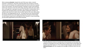 When analysing character, towards the end of the music video, a second
character is introduced. I found this important within the narrative as the first
time you see this character, the audience would not tend to notice her, showing
irony in this narrative. The second character’s clothing is similar to the clothing
of the main character at the start of the video, wearing a white shirt and a black
skirt, as though she is catering at the party. This character is noticed when she is
knocked over and drops drinks on the floor. When studying the narrative, the
audience sees how this has been done to reflect back on the music video, giving
the idea of ‘not forgetting who you are.’ The way that the main character gives
the second character her crown helps to bring across the point of there being
no such thing as superiority, as although the main character is now out partying,
she still shows appreciation to the second character.
I find this effective in terms of narrative due to the characters as this causes the
audience to remember this music video more as it forces them to think about the
narrative and reflect back on it. This is done through character, but also with the
editing techniques with the cutaways and montages of different shots from the
video.
 