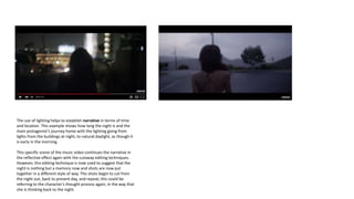 The use of lighting helps to establish narrative in terms of time
and location. This example shows how long the night is and the
main protagonist’s journey home with the lighting going from
lights from the buildings at night, to natural daylight, as though it
is early in the morning.
This specific scene of the music video continues the narrative in
the reflective effect again with the cutaway editing techniques.
However, this editing technique is now used to suggest that the
night is nothing but a memory now and shots are now put
together in a different style of way. The shots begin to cut from
the night out, back to present day, and repeat; this could be
referring to the character’s thought process again, in the way that
she is thinking back to the night.
 