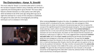 This music video for ‘Kanye’ is a narrative video which is similar to
the narrative of popular children’s story, Cinderella, with the idea of
superiority and not being able to ‘go to the ball.’ The music video
features a female character as a maid, jealous over other girls;
which we believe to be of the same age, being able to go out at
night time and have fun. A sense of time and place is established
throughout the video with the cinematography and editing
techniques such as cutaways or time lapse.
The Chainsmokers – Kanye ft. SirenXX
When analysing characters throughout the video, the narrative is based around the female
character which is introduced at the start, making her the main protagonist. Other
characters who are shown are introduced in less personal ways and more to express the
concept of the nightlife being full of intoxicated people having fun. The main protagonist is
shown wearing a maid’s uniform cleaning, with a depth of field camera technique to
establish that she is in the room with two other female characters. Although the two femal
characters are not in the focal point, the viewer can still interpret that the characters are
dressed up, ready to go on a night out. This is also suggested when analysing the technical
and audio codes, due to the diegetic sound revealing the two females discussing boys
whilst the main protagonist is cleaning in the foreground. The way that the camera
techniques has shown this character as the main focal point suggests the idea that although
she is a maid and cleaning up after the girls, that the other girls are not superior to her; as
she has the audience’s full attention. This idea is further insinuated within the camera shot
centring the main character in the middle of the screen, such as at the party further in the
narrative. This gives the idea of importance towards the main character, as the people
around her at the beginning of the video didn’t notice her, whereas further in the video, she
starts to be the focus of everyone’s attention.
Focal point
 