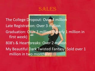 SalesThe College Dropout: Over 4 million Late Registration: Over 3 million Graduation: Over 3 million (Nearly 1 million in first week) 808’s & Heartbreaks: Over 2 million My Beautiful Dark Twisted Fantasy: Sold over 1 million in two months 