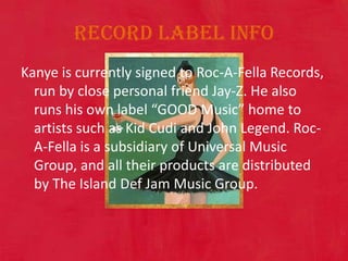 Record Label Info Kanye is currently signed to Roc-A-Fella Records, run by close personal friend Jay-Z. He also runs his own label “GOOD Music” home to artists such as Kid Cudi and John Legend. Roc-A-Fella is a subsidiary of Universal Music Group, and all their products are distributed by The Island Def Jam Music Group. 