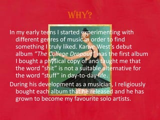 Why?In my early teens I started experimenting with different genres of music in order to find something I truly liked. Kanye West’s debut album “The College Dropout” was the first album I bought a physical copy of and taught me that the word “shit” is not a suitable alternative for the word “stuff” in day-to-day life.  During his development as a musician, I religiously bought each album that he released and he has grown to become my favourite solo artists. 