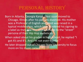  Personal HistoryBorn in Atlanta, Georgia Kanye West soon moved to Chicago, Illinois after his parents divorced. His mother was a Professor of English and West was raised in a typical middle-class, which later hindered his signing to a label as they saw him unmarketable to the “street” persona of their Hip Hop audiences.  When asked about his grades in high school, he replied “I got A’s and B’s. And I’m not even frontin’.” He later dropped out of Chicago State University to focus more on his music career. 