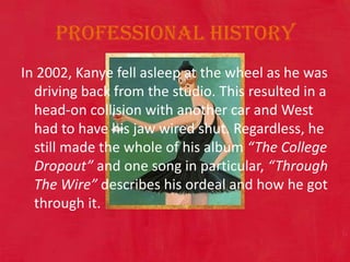 Professional historyIn 2002, Kanye fell asleep at the wheel as he was driving back from the studio. This resulted in a head-on collision with another car and West had to have his jaw wired shut. Regardless, he still made the whole of his album “The College Dropout” and one song in particular, “Through The Wire” describes his ordeal and how he got through it. 