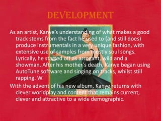 Development As an artist, Kanye’s understanding of what makes a good track stems from the fact he used to (and still does) produce instrumentals in a very unique fashion, with extensive use of samples from mostly soul songs. Lyrically, he started off as arrogant, wild and a showman. After his mother’s death, Kanye began using AutoTune software and singing on tracks, whilst still rapping. WWith the advent of his new album, Kanye returns with clever worldplay and content that remains current, clever and attractive to a wide demographic. 