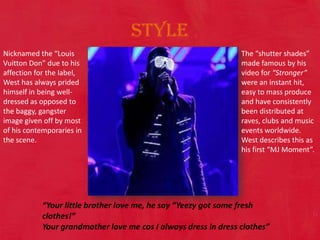 Style Nicknamed the “Louis Vuitton Don” due to his affection for the label, West has always prided himself in being well-dressed as opposed to the baggy, gangster image given off by most of his contemporaries in the scene.  The “shutter shades” made famous by his video for “Stronger” were an instant hit, easy to mass produce and have consistently been distributed at raves, clubs and music events worldwide. West describes this as his first “MJ Moment”. “Your little brother love me, he say “Yeezy got some fresh clothes!” Your grandmother love me cos I always dress in dress clothes” 