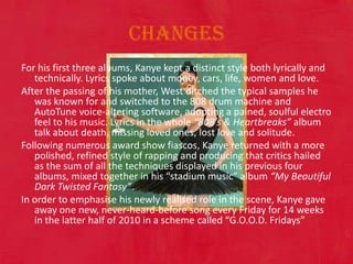 Changes For his first three albums, Kanye kept a distinct style both lyrically and technically. Lyrics spoke about money, cars, life, women and love. After the passing of his mother, West ditched the typical samples he was known for and switched to the 808 drum machine and AutoTune voice-altering software, adopting a pained, soulful electro feel to his music. Lyrics in the whole “808’s & Heartbreaks” album talk about death, missing loved ones, lost love and solitude. Following numerous award show fiascos, Kanye returned with a more polished, refined style of rapping and producing that critics hailed as the sum of all the techniques displayed in his previous four albums, mixed together in his “stadium music” album “My Beautiful Dark Twisted Fantasy”. In order to emphasise his newly realised role in the scene, Kanye gave away one new, never-heard-before song every Friday for 14 weeks in the latter half of 2010 in a scheme called “G.O.O.D. Fridays” 