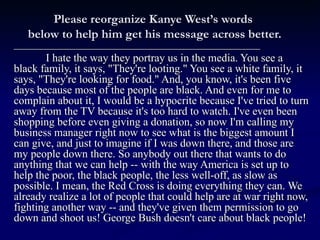 Please reorganize Kanye West’s words  below to help him get his message across better. _______________________________________________________ I hate the way they portray us in the media. You see a black family, it says, &quot;They're looting.&quot; You see a white family, it says, &quot;They're looking for food.&quot; And, you know, it's been five days because most of the people are black. And even for me to complain about it, I would be a hypocrite because I've tried to turn away from the TV because it's too hard to watch. I've even been shopping before even giving a donation, so now I'm calling my business manager right now to see what is the biggest amount I can give, and just to imagine if I was down there, and those are my people down there. So anybody out there that wants to do anything that we can help -- with the way America is set up to help the poor, the black people, the less well-off, as slow as possible. I mean, the Red Cross is doing everything they can. We already realize a lot of people that could help are at war right now, fighting another way -- and they've given them permission to go down and shoot us! George Bush doesn't care about black people! 