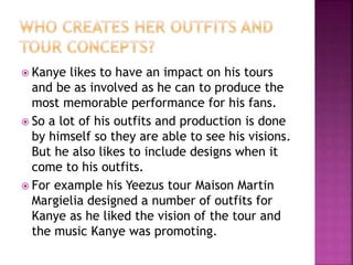  Kanye likes to have an impact on his tours
and be as involved as he can to produce the
most memorable performance for his fans.
 So a lot of his outfits and production is done
by himself so they are able to see his visions.
But he also likes to include designs when it
come to his outfits.
 For example his Yeezus tour Maison Martin
Margielia designed a number of outfits for
Kanye as he liked the vision of the tour and
the music Kanye was promoting.
 