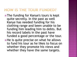 The funding for Kanye's tours is kept
quite secretly. In the past as well
Kanye has needed funding for his
clothing range and been unable to be
funding him leading him to debts. But
his record labels in the past have
funded a good percentage or the tour.
He is quite precise on what he allows
to fund his tour as he likes to focus on
whether they promote his views and
whether they have the same targets.
 