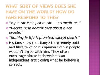  “My music isn’t just music — it’s medicine.”
 “George Bush doesn't care about black
people.”
 “Nothing in life is promised except death.”
 His fans know that Kanye is extremely bold
and likes to voice his opinion even if people
wouldn’t agree with him. They often
encourage him as it shows he is an
independent artist doing what he believe is
correct.
 