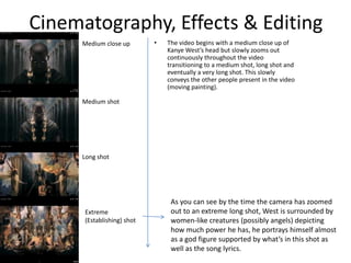 Cinematography, Effects & Editing
• The video begins with a medium close up of
Kanye West’s head but slowly zooms out
continuously throughout the video
transitioning to a medium shot, long shot and
eventually a very long shot. This slowly
conveys the other people present in the video
(moving painting).
Medium close up
Medium shot
Long shot
Extreme
(Establishing) shot
As you can see by the time the camera has zoomed
out to an extreme long shot, West is surrounded by
women-like creatures (possibly angels) depicting
how much power he has, he portrays himself almost
as a god figure supported by what’s in this shot as
well as the song lyrics.
 