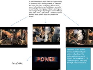 The video is also in slow
motion for the most part
which really allows the
audience to witness and
absorb the heavy load of CGI
used throughout displaying
the high production value.
In the final moments of the video the camera zooms
in to medium shots of different areas on the screen
and in the shot there are different women being
shown before it jumps cuts/quickly pans to another
area of the big ‘moving picture’ before zooming out
into a long shot again depicting the demise of Kanye
West in the video – right before a blackout happens
with the word ‘power’ left in the centre of the
screen.
End of video
 