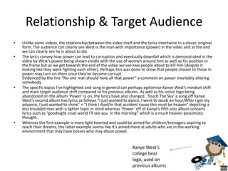 Relationship & Target Audience
• Unlike some videos, the relationship between the video itself and the lyrics intertwine in a clever, original
form. The audience can clearly see West is the man with importance (power) in the video and at the end
we can clearly see he is about to die.
• The lyrics convey how power can lead to corruption and eventually downfall which is demonstrated in the
video by West’s power being shown vividly with the use of women around him as well as his position in
the frame but as we get towards the end of the video we see two people about to kill him (despite it
looking like they were fighting each other). Perhaps this was done to show that people closest to those in
power may turn on them once they’ve become corrupt.
Evidenced by the line “No one man should have all that power” a comment on power inevitably altering
somebody.
• The specific topics I’ve highlighted and song in general can perhaps epitomise Kanye West’s mindset shift
and main target audience shift compared to his previous albums. As well as his iconic logo being
abandoned on the album ‘Power’ is on, the lyrics have also changed. ‘Touch The Sky’ a song off Kanye
West’s second album has lyrics as follows “I just wanted to dance, I went to Jacob an hour/After I got my
advance, I just wanted to shine” + “I think I died/In that accident cause this must be heaven” depicting a
less troubled man with a lighter topic in mind whereas ‘Power’ off of Kanye’s fifth solo album contains
lyrics such as “goodnight cruel world I’ll see you in the morning” which is a much heavier pessimistic
thought.
• Whereas the first example is more light hearted and could be aimed for children/teenagers aspiring to
reach their dreams, the latter example seems like it’s aimed more at adults who are in the working
environment that may have bosses who may abuse power.
Kanye West’s
college bear
logo, used on
previous albums
 