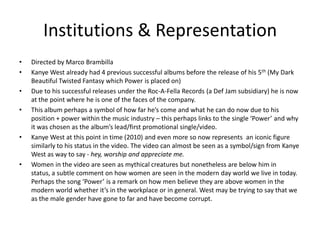 Institutions & Representation
• Directed by Marco Brambilla
• Kanye West already had 4 previous successful albums before the release of his 5th (My Dark
Beautiful Twisted Fantasy which Power is placed on)
• Due to his successful releases under the Roc-A-Fella Records (a Def Jam subsidiary) he is now
at the point where he is one of the faces of the company.
• This album perhaps a symbol of how far he’s come and what he can do now due to his
position + power within the music industry – this perhaps links to the single ‘Power’ and why
it was chosen as the album’s lead/first promotional single/video.
• Kanye West at this point in time (2010) and even more so now represents an iconic figure
similarly to his status in the video. The video can almost be seen as a symbol/sign from Kanye
West as way to say - hey, worship and appreciate me.
• Women in the video are seen as mythical creatures but nonetheless are below him in
status, a subtle comment on how women are seen in the modern day world we live in today.
Perhaps the song ‘Power’ is a remark on how men believe they are above women in the
modern world whether it’s in the workplace or in general. West may be trying to say that we
as the male gender have gone to far and have become corrupt.
 