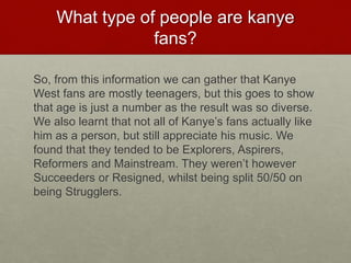 What type of people are kanye
fans?
So, from this information we can gather that Kanye
West fans are mostly teenagers, but this goes to show
that age is just a number as the result was so diverse.
We also learnt that not all of Kanye’s fans actually like
him as a person, but still appreciate his music. We
found that they tended to be Explorers, Aspirers,
Reformers and Mainstream. They weren’t however
Succeeders or Resigned, whilst being split 50/50 on
being Strugglers.
 