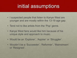initial assumptions
• I suspected people that listen to Kanye West are
younger and are mostly within the 13-19 age gap.
• Tend not to like artists from the ‘Pop’ genre.
• Kanye West fans would like him because of his
unique style and approach to music.
• Would be an ‘Explorer’, ‘Aspirer’ or ‘Struggler’.
• Wouldn’t be a ‘Succeeder’, ‘Reformer’, ‘Mainstream’
or ‘Resigned’.
 