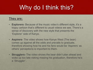 Why do I think this?
They are:
• Explorers- Because of the music video’s different style, it’s a
trippy cartoon that’s different to usual videos we see. There’s a
sense of discovery with the new style that presents the
‘Explorer’ side of Kanye.
• Aspirers- The video shows how Kanye West (The bear)
comes up against all the odds and prevails to graduate,
therefore showing how he and his fans would be ‘Aspirers’ as
others’ perceptions is important to them.
• Strugglers- The video shows the bear didn’t plan ahead and
woke up too late risking missing his graduation, therefore he’s
a ‘Struggler’.
 