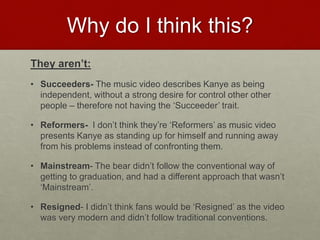 Why do I think this?
They aren’t:
• Succeeders- The music video describes Kanye as being
independent, without a strong desire for control other other
people – therefore not having the ‘Succeeder’ trait.
• Reformers- I don’t think they’re ‘Reformers’ as music video
presents Kanye as standing up for himself and running away
from his problems instead of confronting them.
• Mainstream- The bear didn’t follow the conventional way of
getting to graduation, and had a different approach that wasn’t
‘Mainstream’.
• Resigned- I didn’t think fans would be ‘Resigned’ as the video
was very modern and didn’t follow traditional conventions.
 