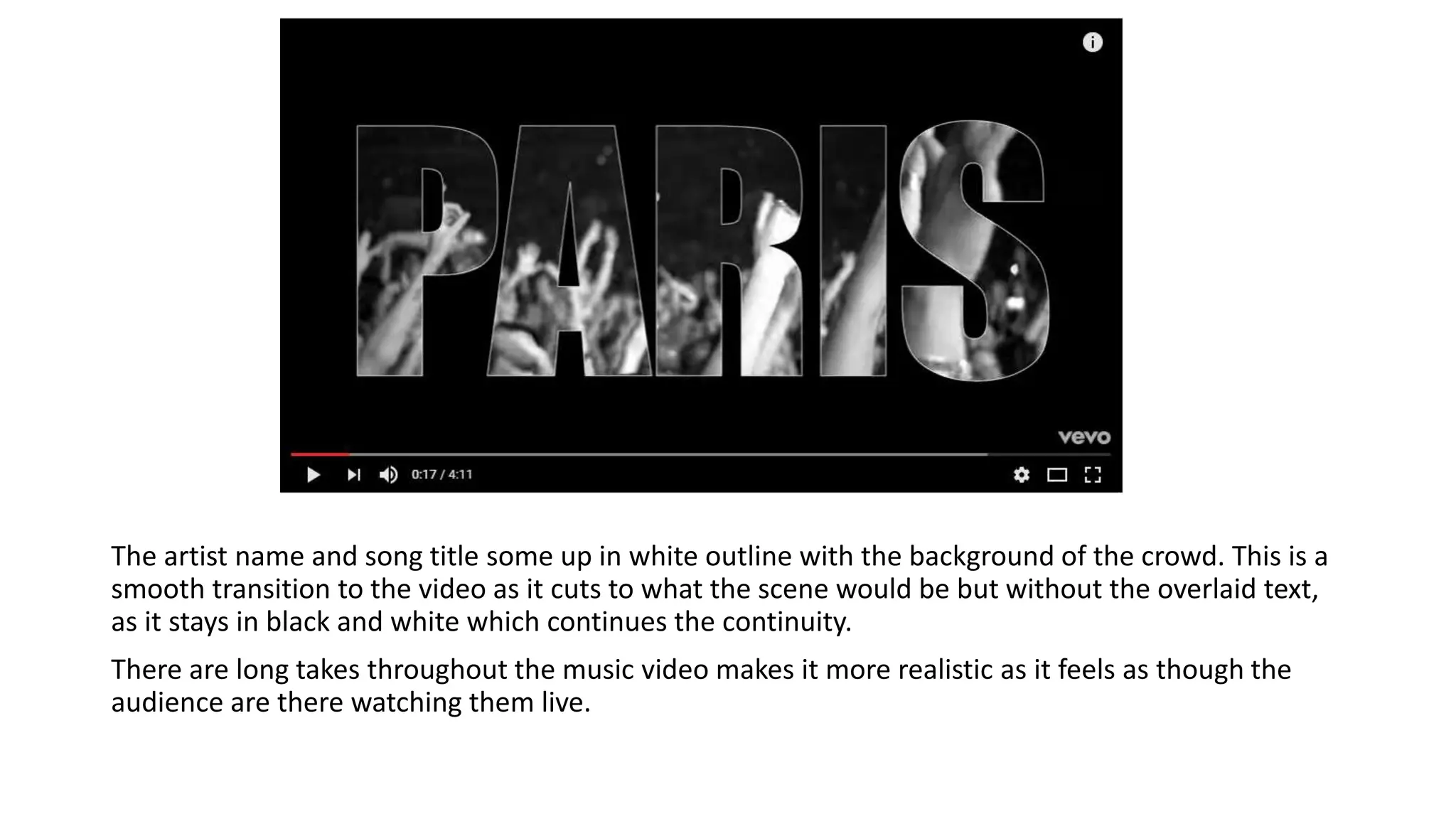 The artist name and song title some up in white outline with the background of the crowd. This is a
smooth transition to the video as it cuts to what the scene would be but without the overlaid text,
as it stays in black and white which continues the continuity.
There are long takes throughout the music video makes it more realistic as it feels as though the
audience are there watching them live.
 