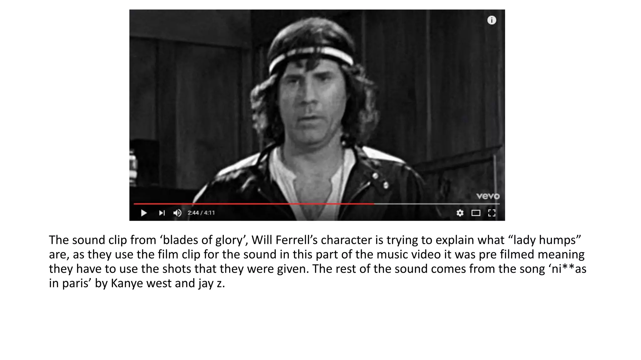 The sound clip from ‘blades of glory’, Will Ferrell’s character is trying to explain what “lady humps”
are, as they use the film clip for the sound in this part of the music video it was pre filmed meaning
they have to use the shots that they were given. The rest of the sound comes from the song ‘ni**as
in paris’ by Kanye west and jay z.
 