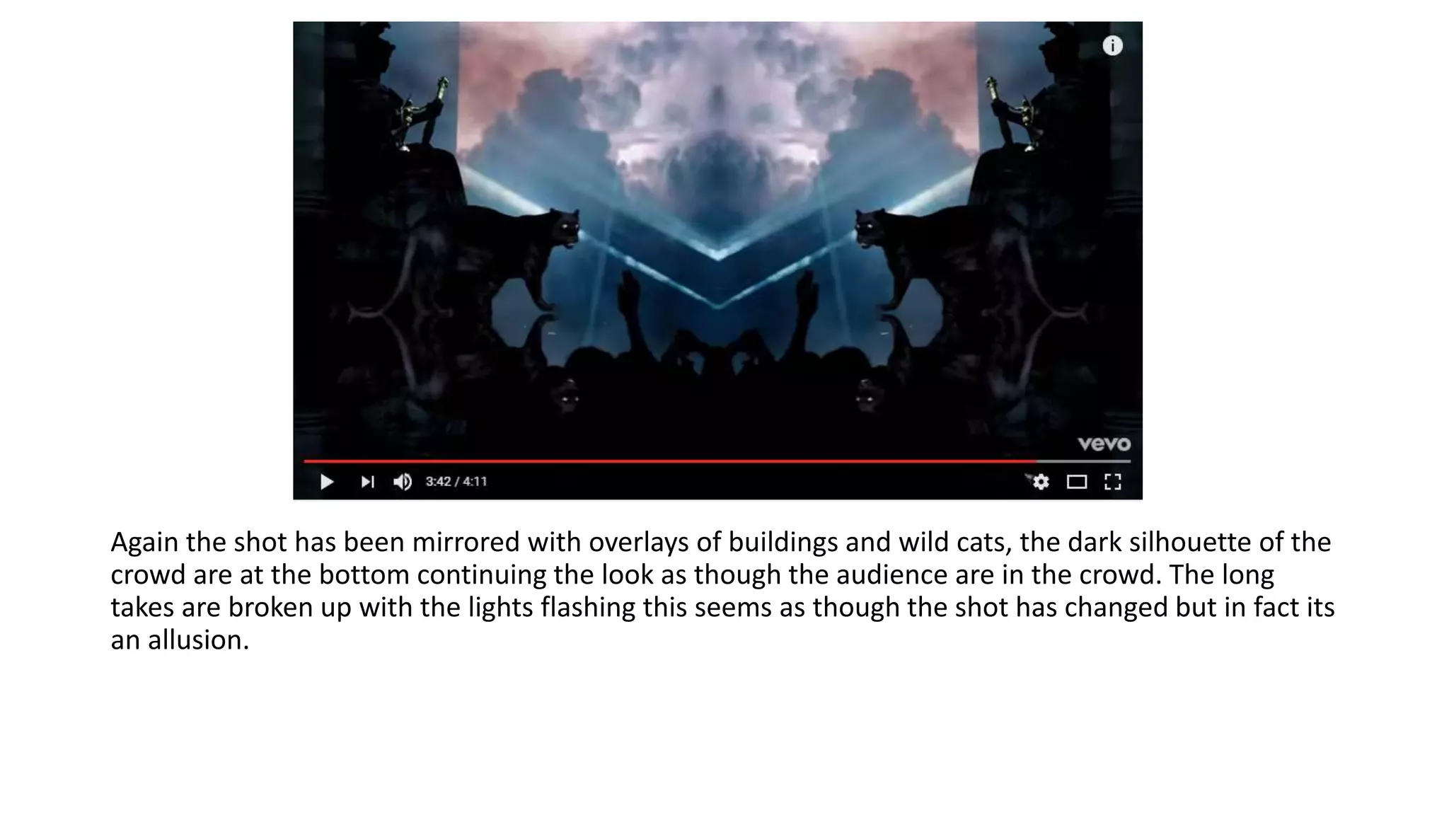 Again the shot has been mirrored with overlays of buildings and wild cats, the dark silhouette of the
crowd are at the bottom continuing the look as though the audience are in the crowd. The long
takes are broken up with the lights flashing this seems as though the shot has changed but in fact its
an allusion.
 