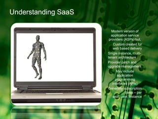 Understanding SaaSModern version of application service providers (ASPs) but,Custom created for web based deliverySingle instance, multi-tenant architectureProvider patch and upgrade managementMay include application programming interfaces (APIs)Generally subscription basis – per seat, user, instance