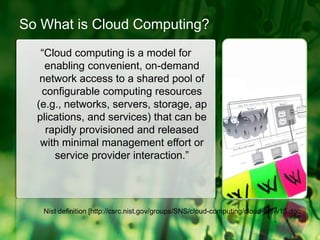 So What is Cloud Computing?“Cloud computing is a model for enabling convenient, on-demand network access to a shared pool of configurable computing resources (e.g., networks, servers, storage, applications, and services) that can be rapidly provisioned and released with minimal management effort or service provider interaction.”Nist definition [http://csrc.nist.gov/groups/SNS/cloud-computing/cloud-def-v15.doc