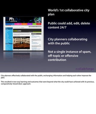 World’s 1st collaborative city
                                      plan

                                      Public could add, edit, delete
                                      content 24/7


                                      City planners collaborating
                                      with the public

                                      Not a single instance of spam,
                                      oﬀ-topic or oﬀensive
                                      contribution



City planners effectively collaborated with the public, exchanging information
and helping each other improve the plan.

This resulted in two-way learning and outcomes that were beyond what the
city could have achieved with its previous, comparatively ‘closed-door’,
approach.
 