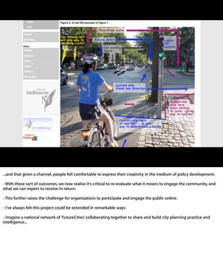 ...and that given a channel, people felt comfortable to express their creativity in the
medium of policy development.

- With these sort of outcomes, we now realise itʼs critical to re-evaluate what it means
to engage the community, and what we can expect to receive in return.

- This further raises the challenge for organisations to participate and engage the
public online.

- Iʼve always felt this project could be extended in remarkable ways

- imagine a national network of ʻFutureCitiesʼ collaborating together to share and
build city planning practice and intelligence...
 