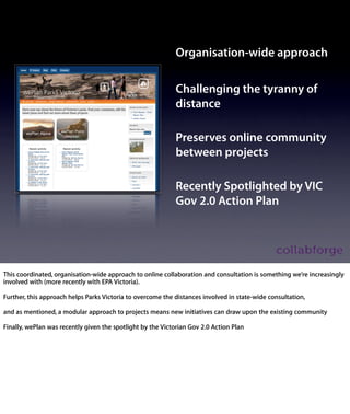 Organisation-wide approach

                                        Challenging the tyranny of
                                        distance

                                        Preserves online community
                                        between projects

                                        Recently Spotlighted by VIC
                                        Gov 2.0 Action Plan




- This coordinated, organisation-wide approach to online collaboration and
consultation is something we’re increasingly involved with (more recently with
EPA Victoria).

=CLICK=

Further, this approach helps Parks Victoria to overcome the distances
involved in state-wide consultation,

=CLICK=

and as mentioned, a modular approach to projects means new initiatives can
draw upon the existing community

=CLICK=

Finally, wePlan was recently given the spotlight by the Victorian Gov 2.0 Action
Plan
 