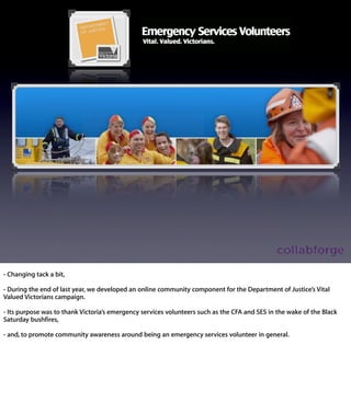 - Changing tack a bit,

- During the end of last year, we developed an online community component
for the Department of Justice’s Vital Valued Victorians campaign.

- Its purpose was to thank Victoria’s emergency services volunteers such as
the CFA and SES in the wake of the Black Saturday bushﬁres,

- and, to promote community awareness around being an emergency
services volunteer in general.
 